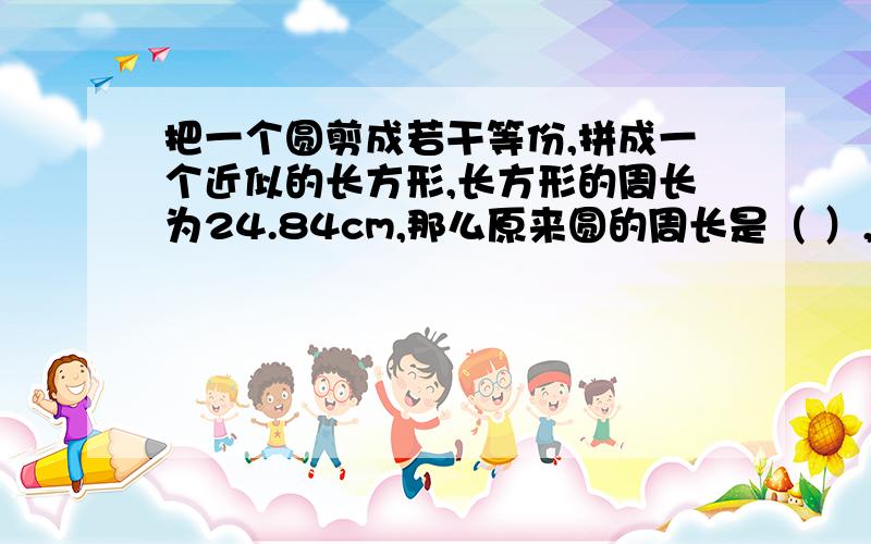 把一个圆剪成若干等份,拼成一个近似的长方形,长方形的周长为24.84cm,那么原来圆的周长是（ ）,面积是（ ）.