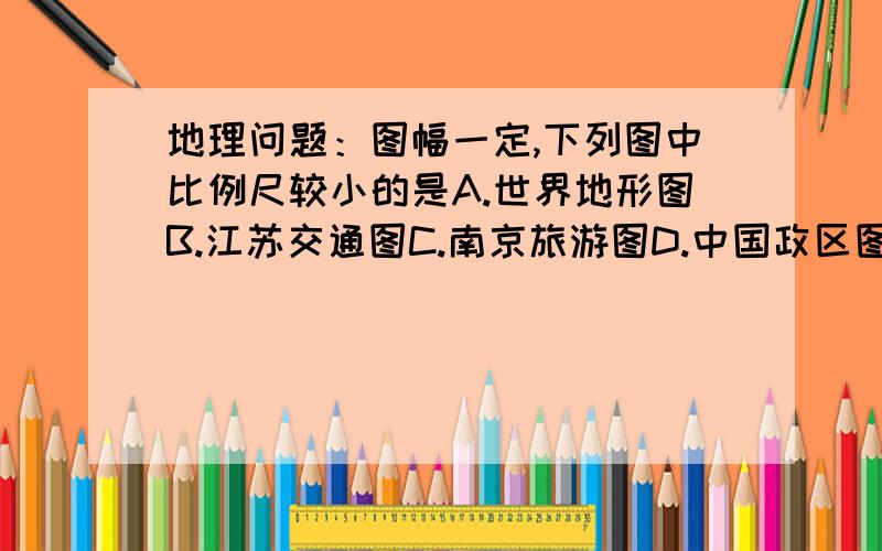 地理问题：图幅一定,下列图中比例尺较小的是A.世界地形图B.江苏交通图C.南京旅游图D.中国政区图选完答案要解释,答案精彩的再加10分!图幅一定有什么不同啊?不是有一个定理吗?比例尺越小,