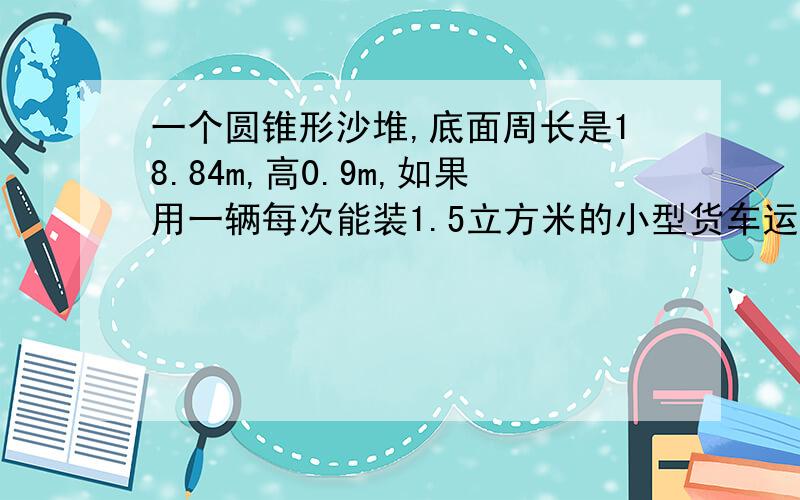 一个圆锥形沙堆,底面周长是18.84m,高0.9m,如果用一辆每次能装1.5立方米的小型货车运送,要运几次?