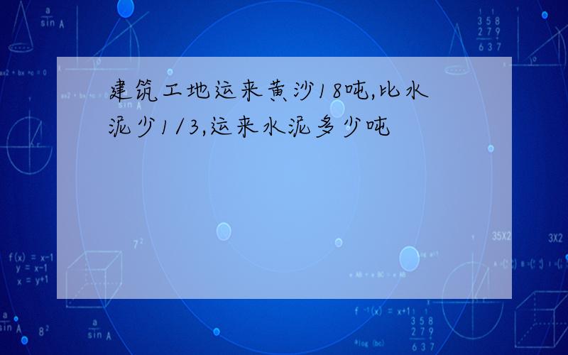 建筑工地运来黄沙18吨,比水泥少1/3,运来水泥多少吨