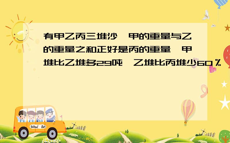 有甲乙丙三堆沙,甲的重量与乙的重量之和正好是丙的重量,甲堆比乙堆多29吨,乙堆比丙堆少60％,丙堆有多千克?不能用方程