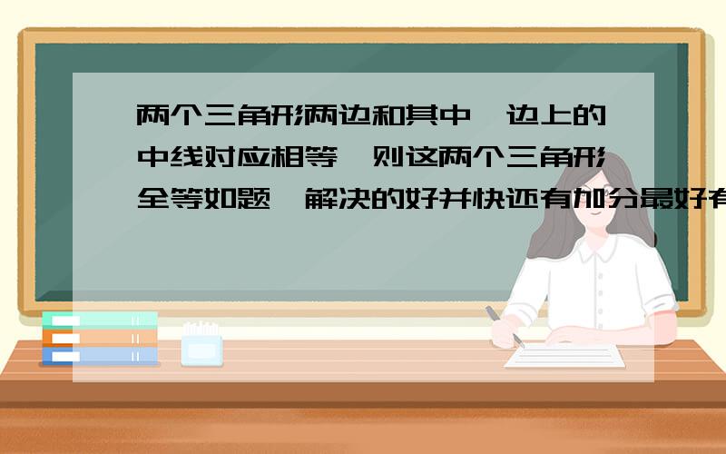 两个三角形两边和其中一边上的中线对应相等,则这两个三角形全等如题,解决的好并快还有加分最好有图