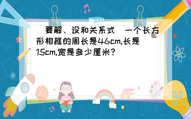 （要解、设和关系式）一个长方形相框的周长是46cm,长是15cm,宽是多少厘米?