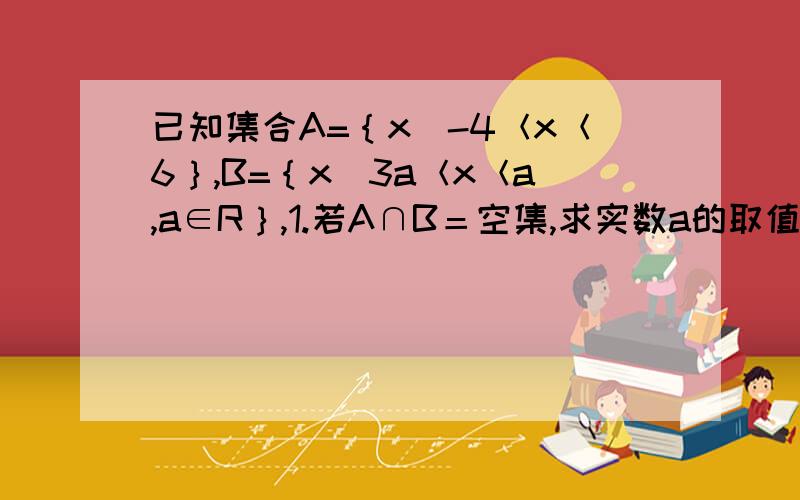 已知集合A=｛x｜-4＜x＜6｝,B=｛x｜3a＜x＜a,a∈R｝,1.若A∩B＝空集,求实数a的取值范围；2.若A∪B=A,求实数a的取值范围.