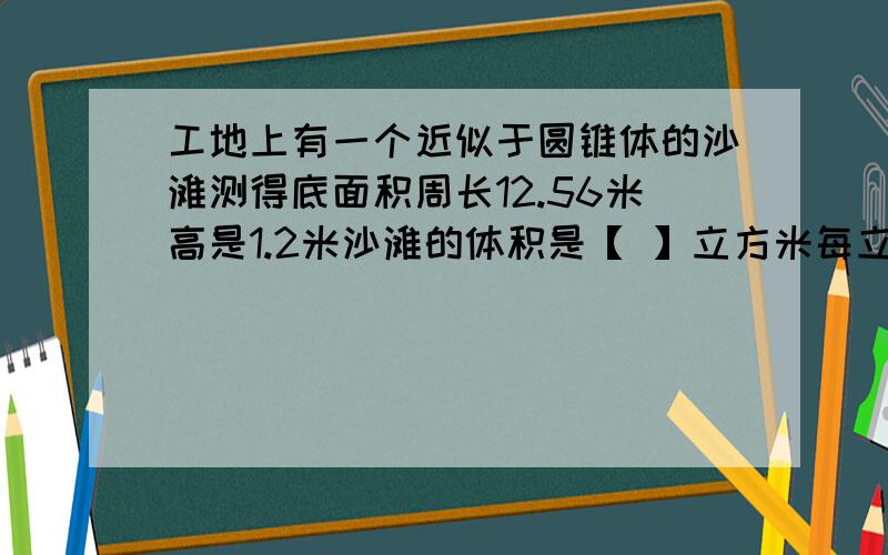 工地上有一个近似于圆锥体的沙滩测得底面积周长12.56米高是1.2米沙滩的体积是【 】立方米每立方米沙重2吨这堆沙重【 】吨