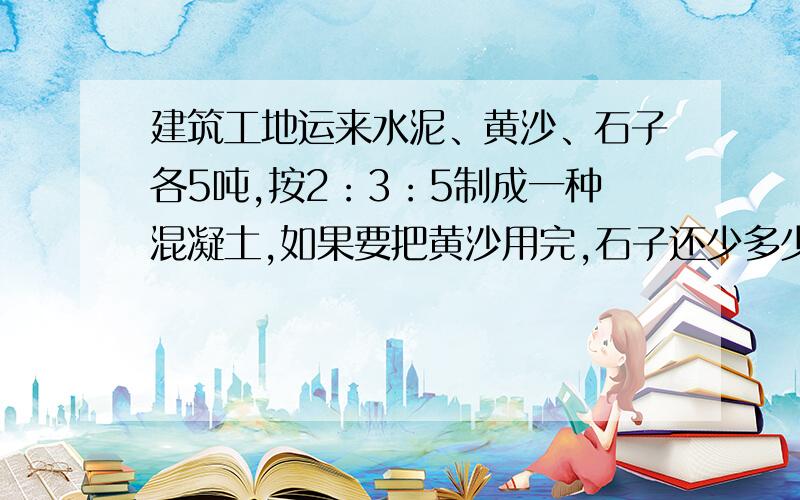 建筑工地运来水泥、黄沙、石子各5吨,按2：3：5制成一种混凝土,如果要把黄沙用完,石子还少多少吨?