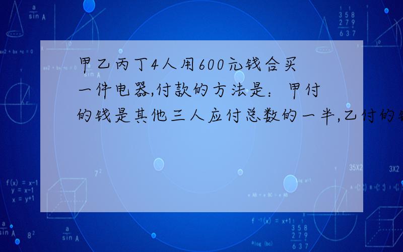 甲乙丙丁4人用600元钱合买一件电器,付款的方法是：甲付的钱是其他三人应付总数的一半,乙付的钱是其他三人应付总数的3分之1,丙付的钱是其他三人应付总数的4分之1,丁应付多少元?