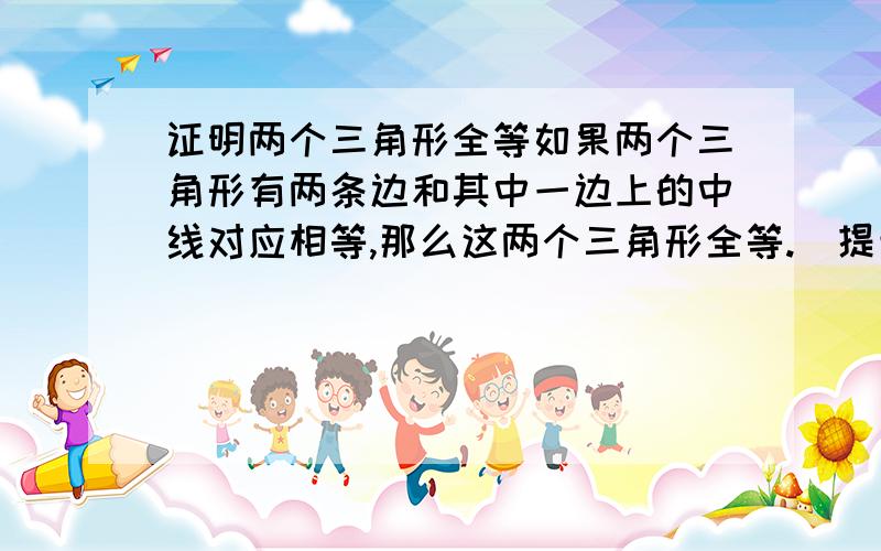 证明两个三角形全等如果两个三角形有两条边和其中一边上的中线对应相等,那么这两个三角形全等.（提示,首先分清以知和求证,然后画出图形,再结合图形数学符号表示以知和求证）这实在