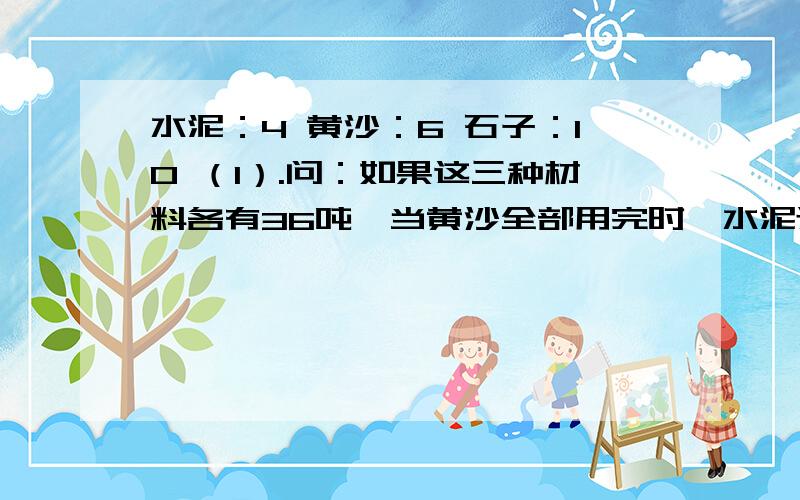 水泥：4 黄沙：6 石子：10 （1）.问：如果这三种材料各有36吨,当黄沙全部用完时,水泥还剩多少吨?（2）.还有一问：石子还要增加多少吨?两问事一起的