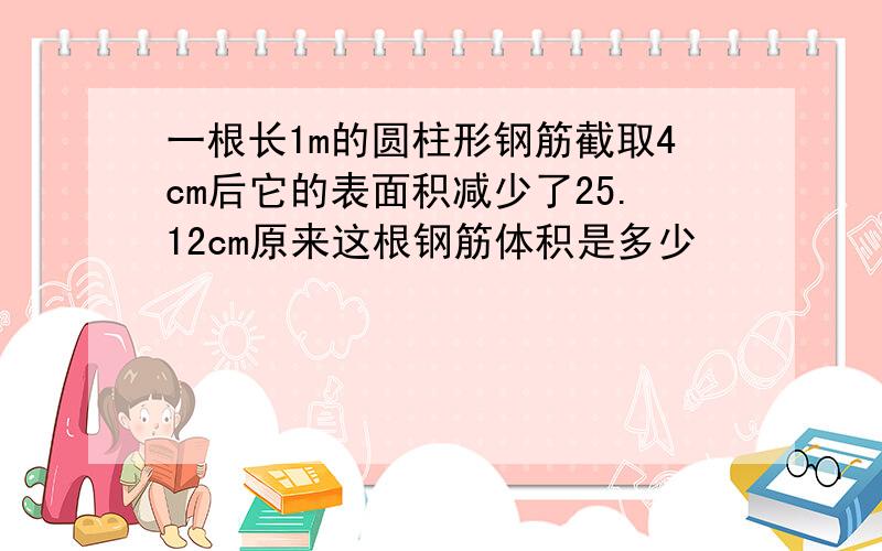 一根长1m的圆柱形钢筋截取4cm后它的表面积减少了25.12cm原来这根钢筋体积是多少