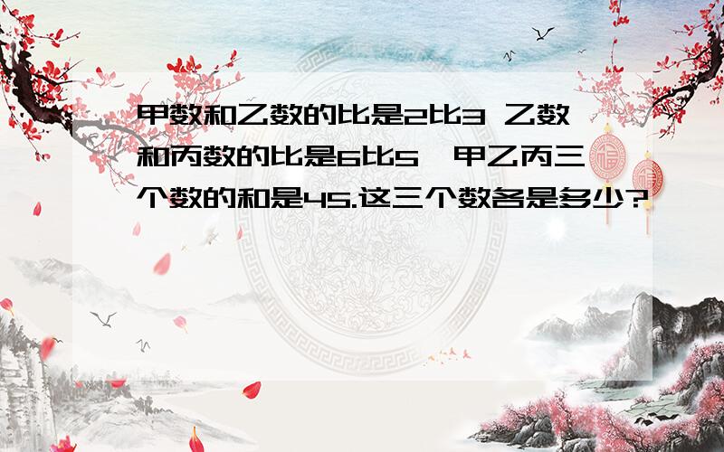 甲数和乙数的比是2比3 乙数和丙数的比是6比5,甲乙丙三个数的和是45.这三个数各是多少?