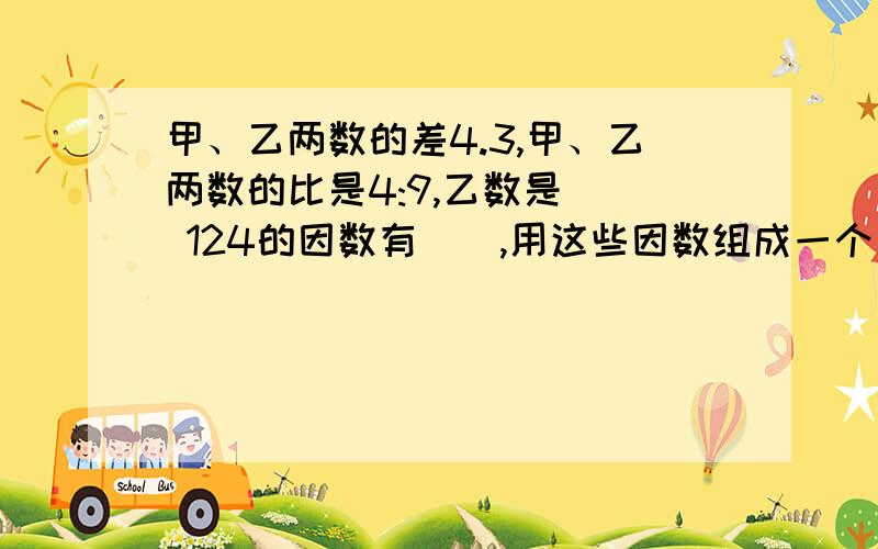 甲、乙两数的差4.3,甲、乙两数的比是4:9,乙数是() 124的因数有（）,用这些因数组成一个比例式是（）