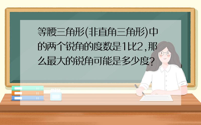 等腰三角形(非直角三角形)中的两个锐角的度数是1比2,那么最大的锐角可能是多少度?