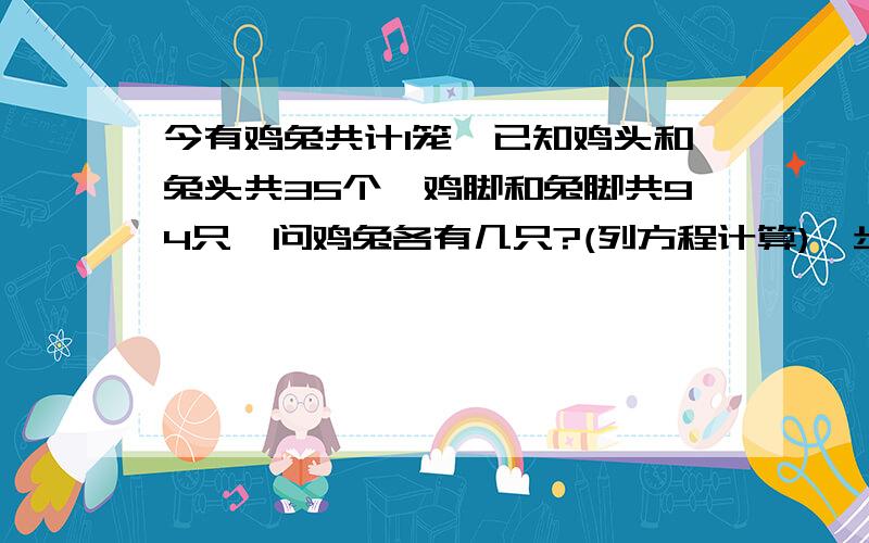 今有鸡兔共计1笼,已知鸡头和兔头共35个,鸡脚和兔脚共94只,问鸡兔各有几只?(列方程计算)一步一步写清楚,不准跳过.