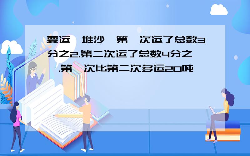 要运一堆沙,第一次运了总数3分之2.第二次运了总数4分之一.第一次比第二次多运20吨