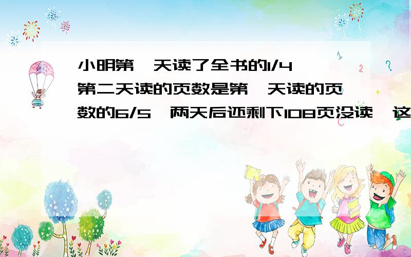 小明第一天读了全书的1/4,第二天读的页数是第一天读的页数的6/5,两天后还剩下108页没读,这本书有几页?小明第一天读全书1/4第二天读的页数是第一天读的页数的6/5两天后还剩下108页没读,这