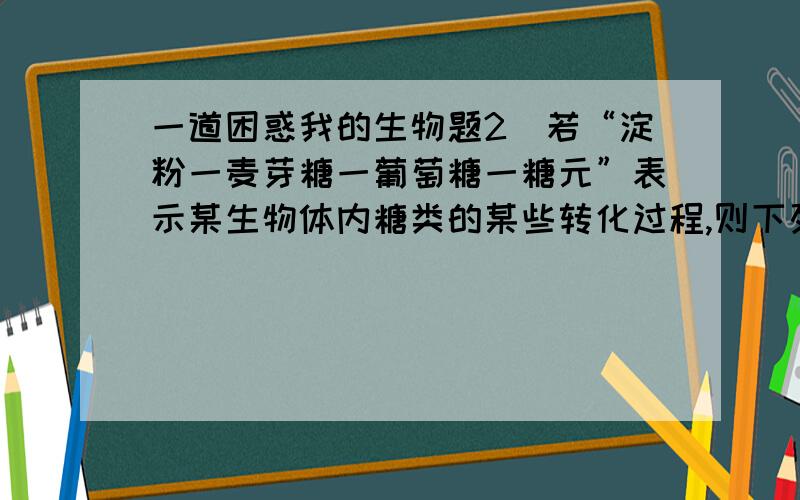 一道困惑我的生物题2．若“淀粉一麦芽糖一葡萄糖一糖元”表示某生物体内糖类的某些转化过程,则下列说法正确的是①此生物是动物,因为能将淀粉转化为糖元 ②上述关于糖的转化不可能发