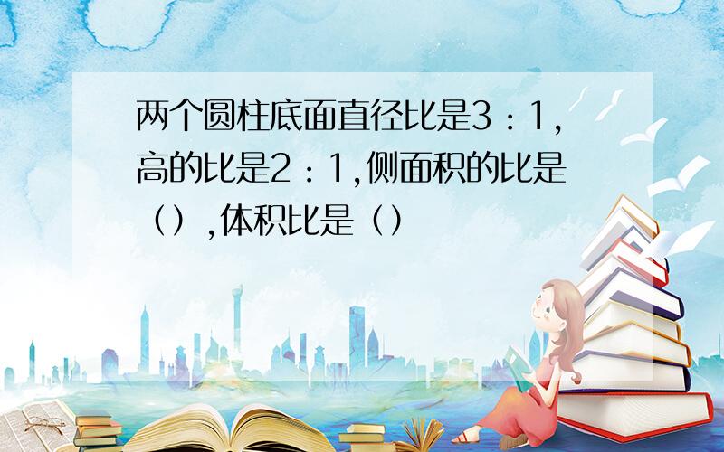 两个圆柱底面直径比是3：1,高的比是2：1,侧面积的比是（）,体积比是（）