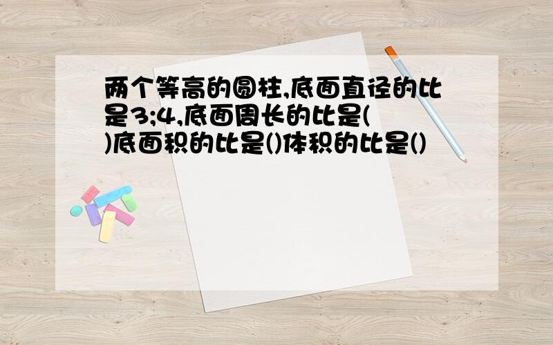 两个等高的圆柱,底面直径的比是3;4,底面周长的比是( )底面积的比是()体积的比是()