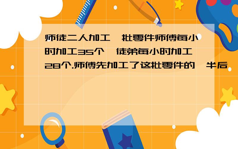 师徒二人加工一批零件师傅每小时加工35个,徒弟每小时加工28个.师傅先加工了这批零件的一半后,剩下的由徒弟去加工.二人共用18小时完成了加工任务,这批零件有多少个?（要有个过程,算式的