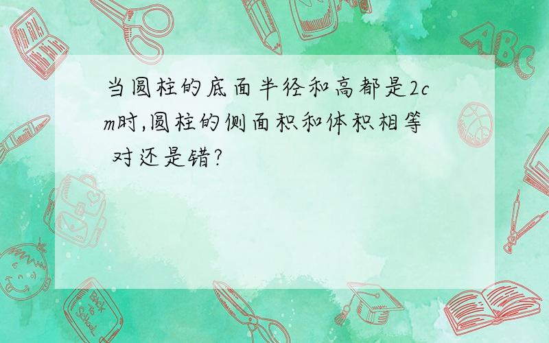 当圆柱的底面半径和高都是2cm时,圆柱的侧面积和体积相等 对还是错?