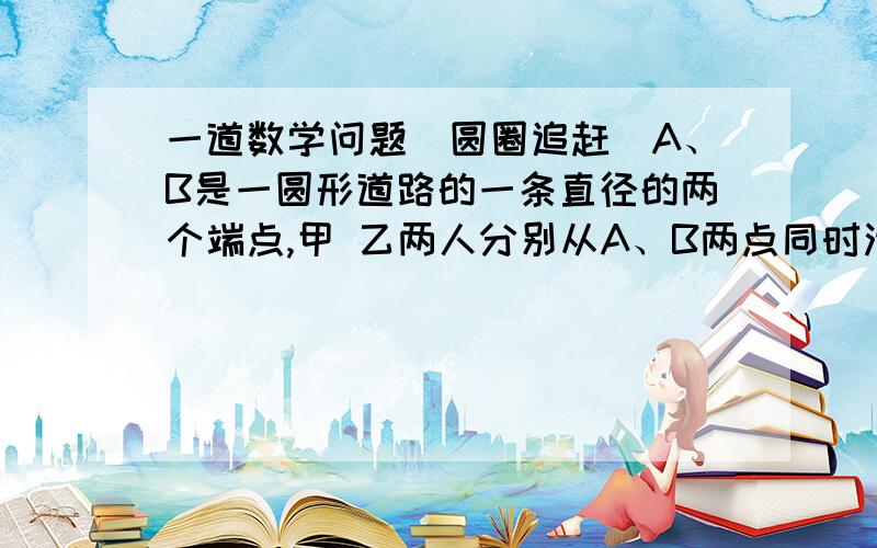 一道数学问题（圆圈追赶）A、B是一圆形道路的一条直径的两个端点,甲 乙两人分别从A、B两点同时沿相反方向绕道匀速跑,假设当乙跑完100M,甲、乙第一次相遇；当甲差60m,跑完一圈时,甲乙两