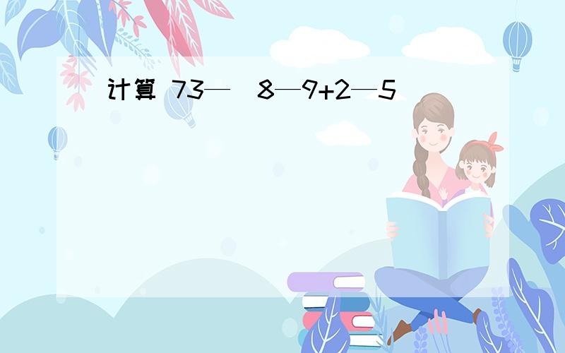 计算 73—(8—9+2—5)