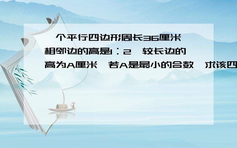 一个平行四边形周长36厘米,相邻边的高是1：2,较长边的高为A厘米,若A是最小的合数,求该四边形的面积