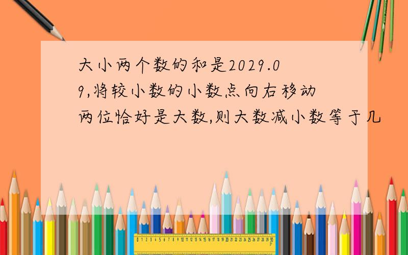 大小两个数的和是2029.09,将较小数的小数点向右移动两位恰好是大数,则大数减小数等于几