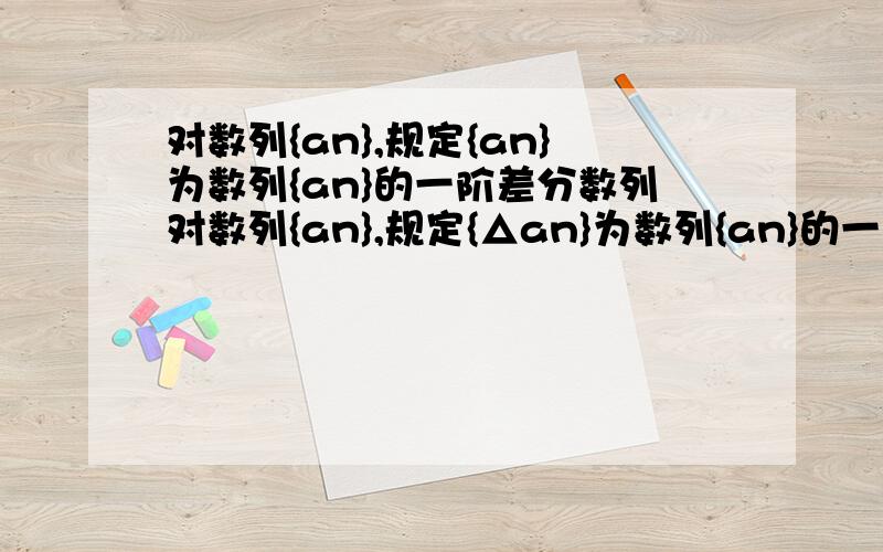 对数列{an},规定{an}为数列{an}的一阶差分数列对数列{an},规定{△an}为数列{an}的一阶差分数列,其中△an=a(n+1)-an,(n属于N*),对正整数k,规定{△^k an}为{an}的k阶差分数列,其中△^k an=△^(k-1)a(n+1)-△^(k-1