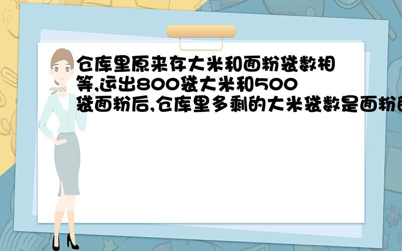 仓库里原来存大米和面粉袋数相等,运出800袋大米和500袋面粉后,仓库里多剩的大米袋数是面粉的3/4,仓库里原有大米和面粉各多少袋?(用比解答)