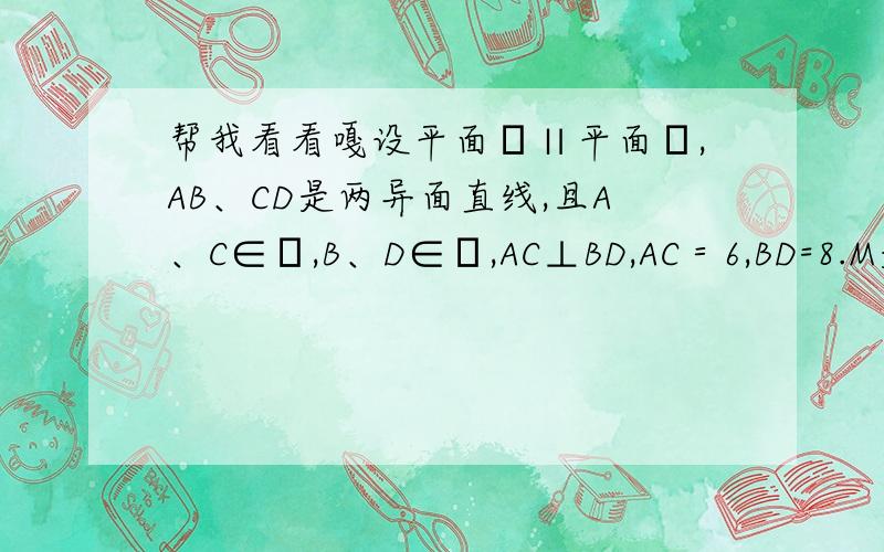 帮我看看嘎设平面α∥平面β,AB、CD是两异面直线,且A、C∈α,B、D∈β,AC⊥BD,AC＝6,BD=8.M是AB中点,过点M作一个平面γ,交CD于N,且γ∥α,求线段MN的长