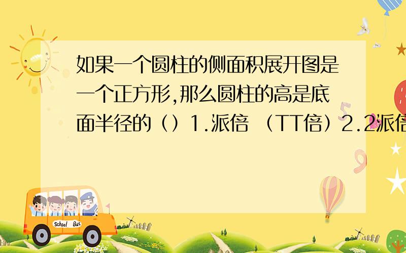 如果一个圆柱的侧面积展开图是一个正方形,那么圆柱的高是底面半径的（）1.派倍 （TT倍）2.2派倍 （2TT倍）3.2派分之1 （2TT分之1）