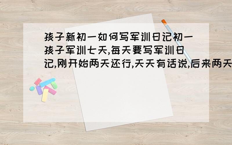 孩子新初一如何写军训日记初一孩子军训七天,每天要写军训日记,刚开始两天还行,天天有话说,后来两天就不知写什么了,请知道的指导一下.