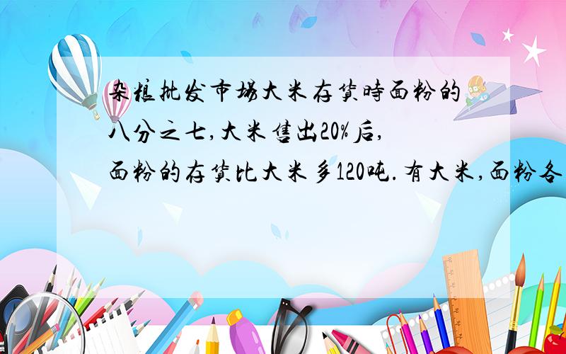 杂粮批发市场大米存货时面粉的八分之七,大米售出20%后,面粉的存货比大米多120吨.有大米,面粉各几吨?急1小时内回答给30悬赏哦