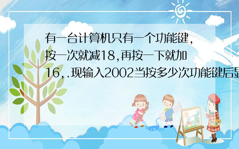 有一台计算机只有一个功能键,按一次就减18,再按一下就加16,.现输入2002当按多少次功能键后显示为0?紧急