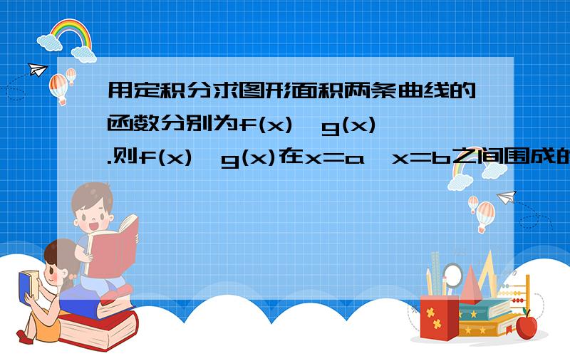 用定积分求图形面积两条曲线的函数分别为f(x),g(x).则f(x),g(x)在x=a,x=b之间围成的面积为∫│g(x)-f(x)│dx.为什么?如果f(x)和g(x)在开区间a到b中有交点,也会是如此?