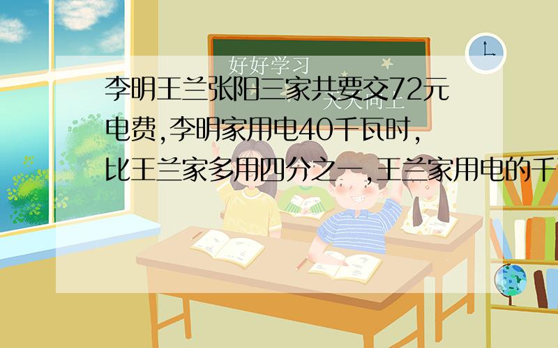 李明王兰张阳三家共要交72元电费,李明家用电40千瓦时,比王兰家多用四分之一,王兰家用电的千瓦时除上三二是张阳家用电的千瓦时,请问三家各要交多少元电费?