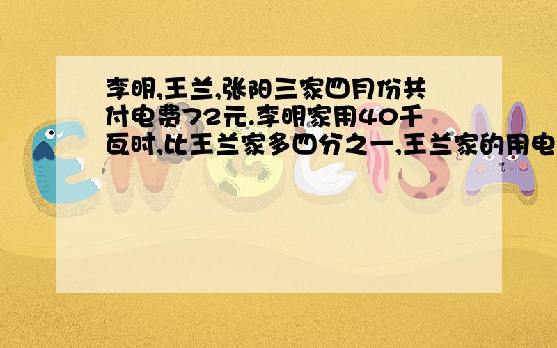 李明,王兰,张阳三家四月份共付电费72元.李明家用40千瓦时,比王兰家多四分之一,王兰家的用电是张阳家的三分之二,他们三家分别用电量多少千瓦时?那用电费多少元?