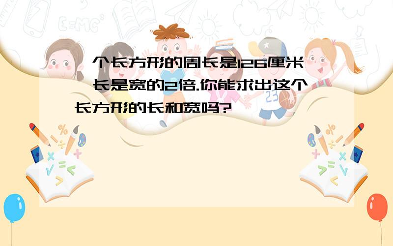 一个长方形的周长是126厘米,长是宽的2倍.你能求出这个长方形的长和宽吗?