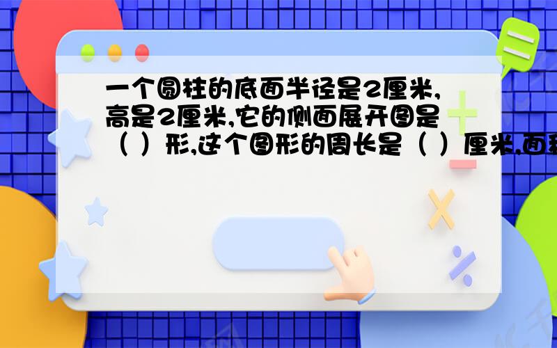 一个圆柱的底面半径是2厘米,高是2厘米,它的侧面展开图是（ ）形,这个图形的周长是（ ）厘米,面积是（