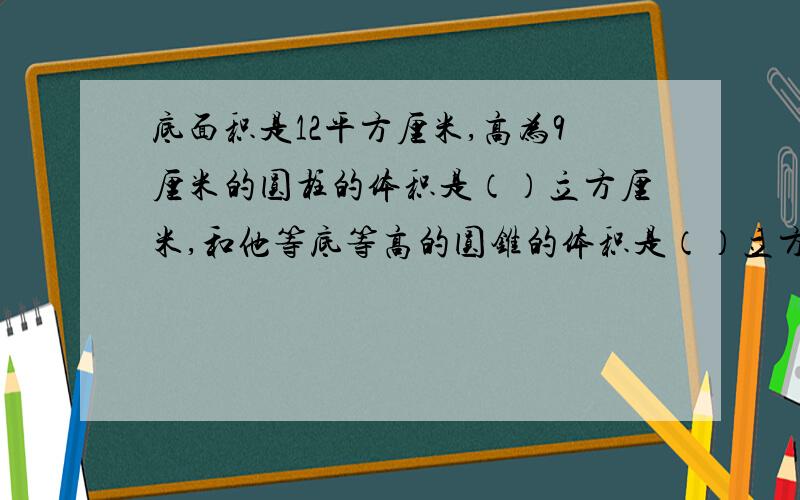 底面积是12平方厘米,高为9厘米的圆柱的体积是（）立方厘米,和他等底等高的圆锥的体积是（）立方厘米答对我采纳,额外加30悬分