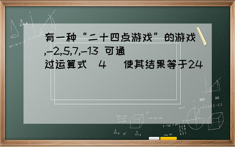 有一种“二十四点游戏”的游戏,-2,5,7,-13 可通过运算式（4） 使其结果等于24