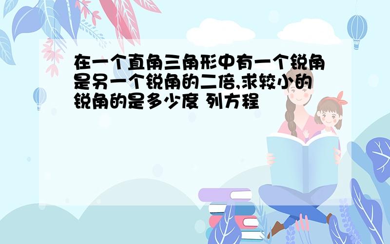 在一个直角三角形中有一个锐角是另一个锐角的二倍,求较小的锐角的是多少度 列方程