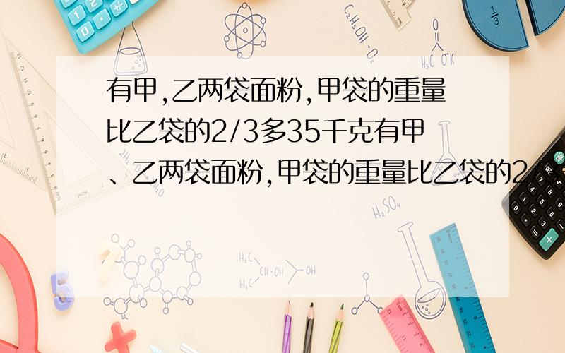 有甲,乙两袋面粉,甲袋的重量比乙袋的2/3多35千克有甲、乙两袋面粉,甲袋的重量比乙袋的2/3多35千克,如果从乙袋中取出5千克放入甲袋,那么甲袋的重量恰好是乙袋的4/5,甲袋面粉原来重多少千