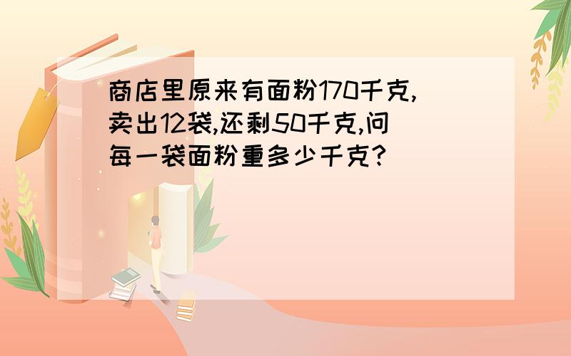 商店里原来有面粉170千克,卖出12袋,还剩50千克,问每一袋面粉重多少千克?