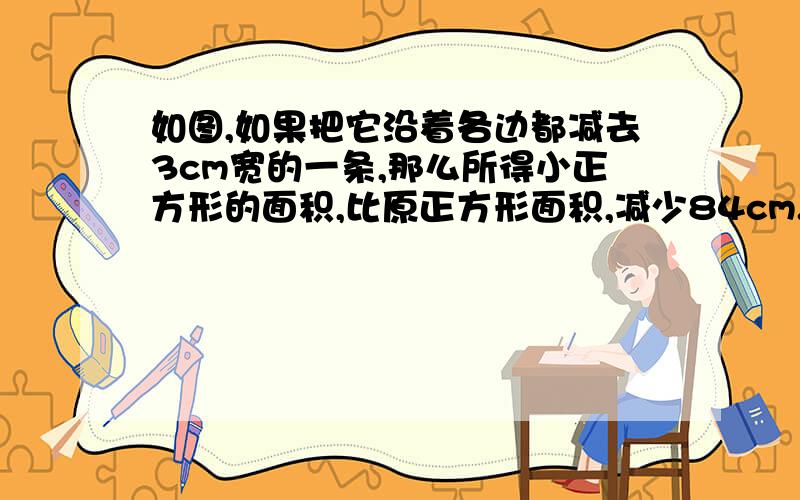 如图,如果把它沿着各边都减去3cm宽的一条,那么所得小正方形的面积,比原正方形面积,减少84cm.求原正方形的边长.