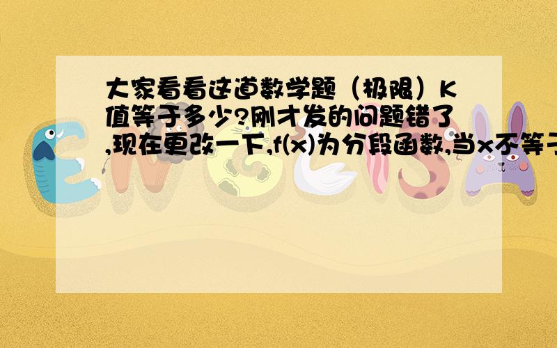 大家看看这道数学题（极限）K值等于多少?刚才发的问题错了,现在更改一下,f(x)为分段函数,当x不等于0时,f(x)=xsin(1/x) 当x等于0时,f(x)=K,求K等于何值时,在x=0处连续?我算的是当K等于1时连续,但是