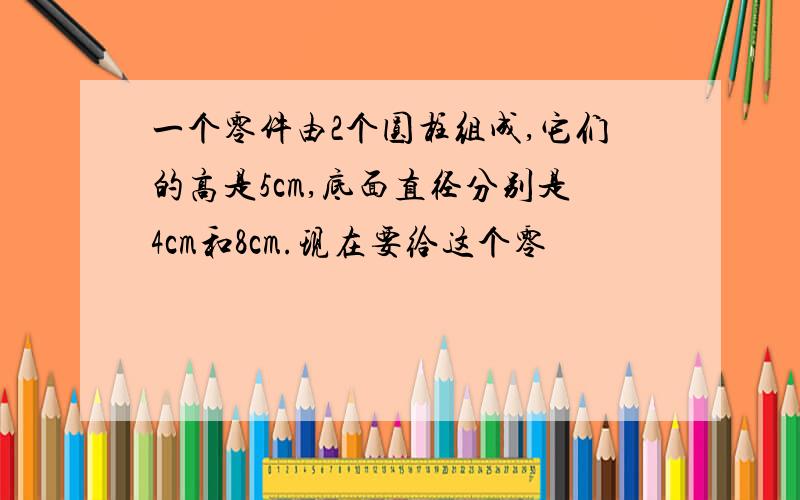 一个零件由2个圆柱组成,它们的高是5cm,底面直径分别是4cm和8cm.现在要给这个零