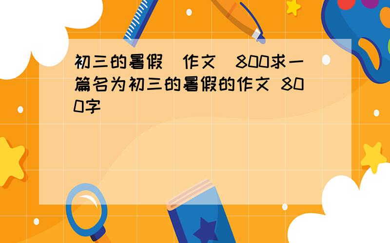 初三的暑假(作文)800求一篇名为初三的暑假的作文 800字